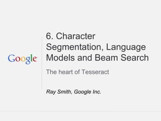Tesseract Tutorial: DAS 2014 Tours France
6. Character
Segmentation, Language
Models and Beam Search
The heart of Tesseract
Ray Smith, Google Inc.
 