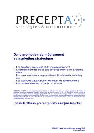 De la promotion du médicament
au marketing stratégique
Les évolutions du marché et de son environnement
L’élargissement des cibles et le développement d’une approche
client
Les nouveaux canaux de promotion et l’évolution du marketing
mix
Les stratégies d’adaptation et les modes de développement
Les positionnements comparés des acteurs
PRECEPTA et XERFI ont joint leurs moyens d’analyse et de recherche pour faire une analyse approfondie du marché en
dégageant les enjeux stratégiques majeurs. Depuis 1985, le cabinet PRECEPTA est l’un des grands experts français de
l’analyse concurrentielle, désormais intégré au groupe Xerfi. Xerfi est le premier Institut français d’études sur les secteurs et les
entreprises. Les travaux de recherche ont été coordonnés par Emmanuel Sève, directeur d’études sein du département SantéPharma, entre août 2005 et février 2006. Ils ont été complétés par l’accès systématique à toutes les bases de données
accessibles au sein du groupe Xerfi.

L’étude de référence pour comprendre les enjeux du secteur

PRECEPTA est une division du groupe Xerfi
www. xerfi.com

 