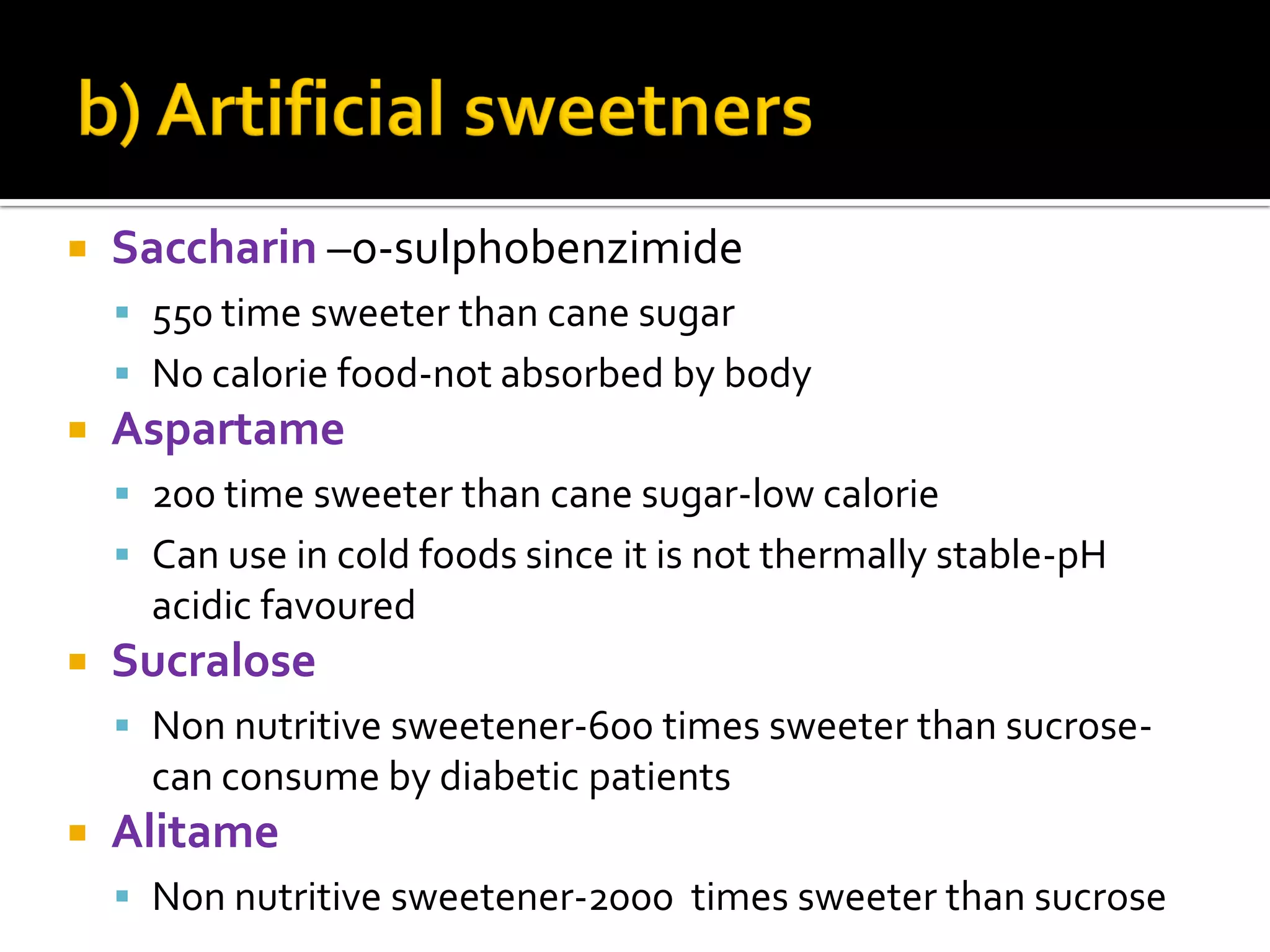  Saccharin –o-sulphobenzimide
 550 time sweeter than cane sugar
 No calorie food-not absorbed by body
 Aspartame
 200 time sweeter than cane sugar-low calorie
 Can use in cold foods since it is not thermally stable-pH
acidic favoured
 Sucralose
 Non nutritive sweetener-600 times sweeter than sucrose-
can consume by diabetic patients
 Alitame
 Non nutritive sweetener-2000 times sweeter than sucrose
 