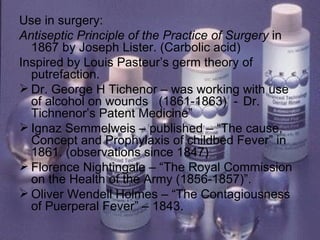 Use in surgery: Antiseptic Principle of the Practice of Surgery  in 1867 by Joseph Lister. (Carbolic acid) Inspired by Louis Pasteur’s germ theory of putrefaction. Dr. George H Tichenor – was working with use of alcohol on wounds  (1861-1863)  -  Dr. Tichnenor’s Patent Medicine” Ignaz Semmelweis – published – “The cause, Concept and Prophylaxis of childbed Fever” in 1861. (observations since 1847) Florence Nightingale – “The Royal Commission on the Health of the Army (1856-1857)”. Oliver Wendell Holmes – “The Contagiousness of Puerperal Fever” – 1843. 