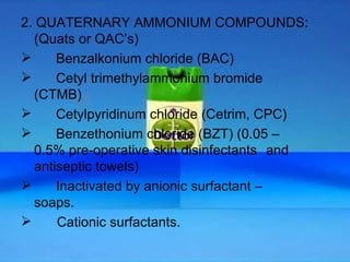 2. QUATERNARY AMMONIUM COMPOUNDS: (Quats or QAC’s)  Benzalkonium chloride (BAC) Cetyl trimethylammonium bromide  (CTMB) Cetylpyridinum chloride (Cetrim, CPC) Benzethonium chloride (BZT) (0.05 –  0.5% pre-operative skin disinfectants  and antiseptic towels) Inactivated by anionic surfactant –  soaps. Cationic surfactants.  