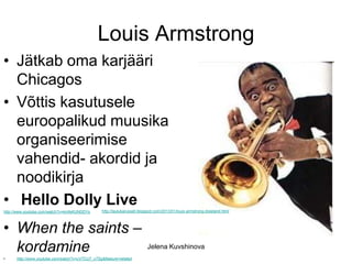 Louis Armstrong
• Jätkab oma karjääri
  Chicagos
• Võttis kasutusele
  euroopalikud muusika
  organiseerimise
  vahendid- akordid ja
  noodikirja
• Hello Dolly Live                              http://laulukarussell.blogspot.com/2013/01/louis-armstrong-dixieland.html
http://www.youtube.com/watch?v=kmfeKUNDDYs




• When the saints –
  kordamine                                                               Jelena Kuvshinova
•     http://www.youtube.com/watch?v=cVTCU7_xTSg&feature=related
 