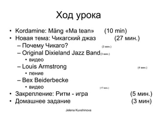 Ход урока
• Kordamine: Mäng «Ma tean»         (10 min)
• Новая тема: Чикагский джаз              (27 мин.)
  – Почему Чикаго?               (3 мин.)

  – Original Dixieland Jazz Band(3 мин.)
      • видео
   – Louis Armstrong                                    (4 мин.)

      • пение
   – Bex Beiderbecke
      • видео                             (17 мин.)


• Закрепление: Ритм - игра                            (5 мин.)
• Домашнее задание                                     (3 мин)
                      Jelena Kuvshinova
 