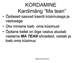 KORDAMINE
        Kardimäng “Ma tean”
• Õpilased saavad kaardi küsimusega ja
  vastusega
• Üks inimene loeb oma küsimust
• Õpilane kellel on õige vastus alustab
  vastama MA TEAN sõnadest, vastab ja
  loeb oma küsimus



                  Jelena Kuvshinova
 