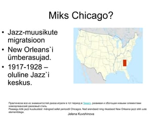 Miks Chicago?
• Jazz-muusikute
  migratsioon
• New Orleans`i
  ümberasujad.
• 1917-1928 –
  oluline Jazz`i
  keskus.

 Практически все из знаменитостей джаза играли в тот период в Чикаго, развивая и обогощая новыми элементами
 новоорлеанский джазовый стиль
 Peaaegu kõik jazzi kuulsustest mängisid sellel perioodil Chicagos. Nad arendasid ning rikastasid New Orleansi jazzi stiili uute
 elementidega.
                                                       Jelena Kuvshinova
 