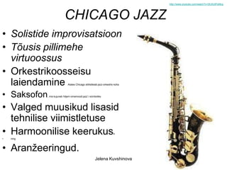 http://www.youtube.com/watch?v=SfJ5UtPoMcg




                           CHICAGO JAZZ
• Solistide improvisatsioon
• Tõusis pillimehe
  virtuoossus
• Orkestrikoosseisu
  laiendamine                 Alates Chicago stiilistleiab jazz-orkestris koha



• Saksofon   , mis kujuneb hiljem omamoodi jazz`i sümboliks




• Valged muusikud lisasid
  tehnilise viimistletuse
• Harmoonilise keerukus                                                 e
•   ning



• Aranžeeringud.
                                                       Jelena Kuvshinova
 