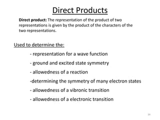 Direct Products
Direct product: The representation of the product of two
representations is given by the product of the characters of the
two representations.
34
Used to determine the:
- representation for a wave function
- ground and excited state symmetry
- allowedness of a reaction
-determining the symmetry of many electron states
- allowedness of a vibronic transition
- allowedness of a electronic transition
 