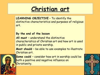 Christian art LEARNING OBJECTIVE  – To identify the distinctive characteristics and purposes of religious art. By the end of the lesson All must  – understand the distinctive characteristics of Christian art and how art is used in public and private worship. Most should  – be able to use examples to illustrate Christian art. Some could  – consider how art in worship could be both a positive and negative influence on Christianity. 