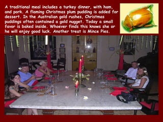 A traditional meal includes a turkey dinner, with ham, and pork. A flaming Christmas plum pudding is added for dessert. In the Australian gold rushes, Christmas puddings often contained a gold nugget. Today a small favor is baked inside. Whoever finds this knows she  or he  will enjoy good luck. Another treat is Mince Pies. 