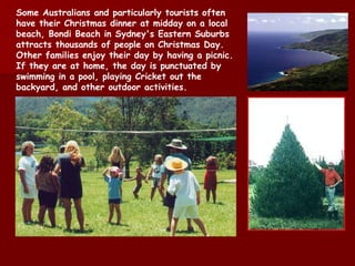 Some Australians and particularly tourists often have their Christmas dinner at midday on a local beach,  Bondi  Beach in Sydney's Eastern Suburbs attracts thousands of people on Christmas Day. Other families enjoy their day by having a picnic. If they are at home, the day is punctuated by swimming in a pool, playing Cricket out the backyard, and other outdoor activities. 