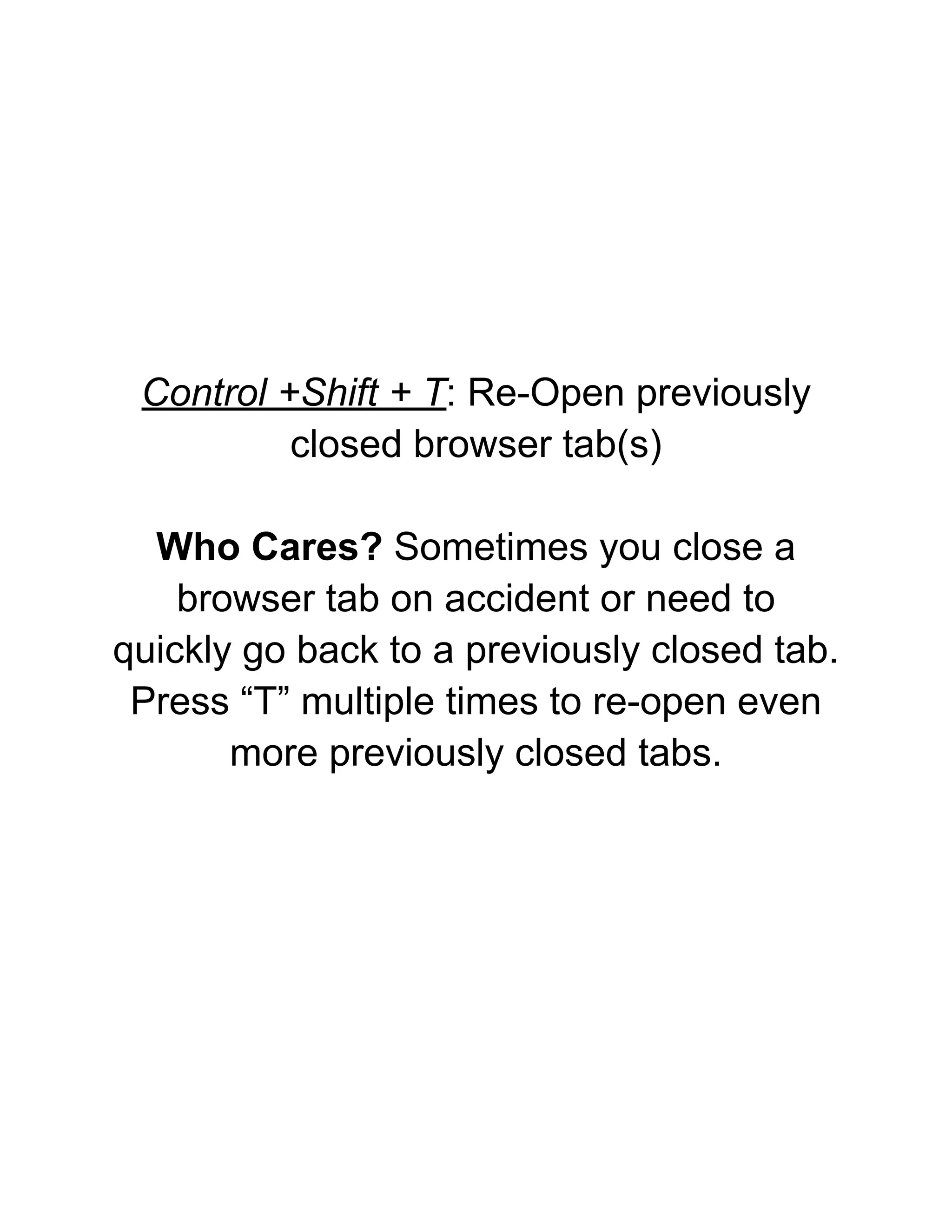 Control +Shift + T: Re-Open previously
closed browser tab(s)
Who Cares? Sometimes you close a
browser tab on accident or need to
quickly go back to a previously closed tab.
Press “T” multiple times to re-open even
more previously closed tabs.
 