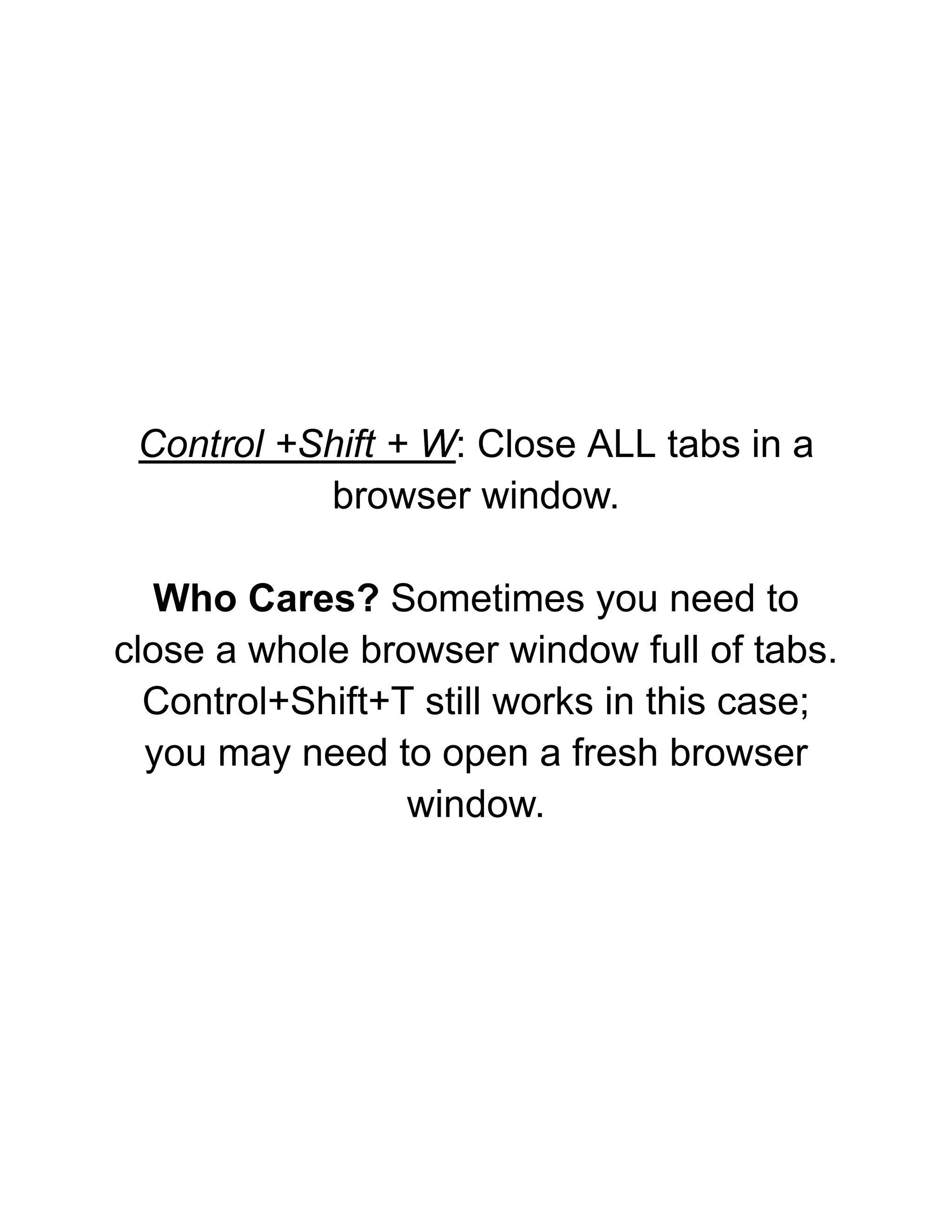 Control +Shift + W: Close ALL tabs in a
browser window.
Who Cares? Sometimes you need to
close a whole browser window full of tabs.
Control+Shift+T still works in this case;
you may need to open a fresh browser
window.
 