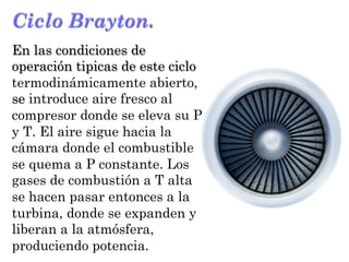 Ciclo Brayton.
En las condiciones de
operación tipicas de este ciclo
termodinámicamente abierto,
se introduce aire fresco al
compresor donde se eleva su P
y T. El aire sigue hacia la
cámara donde el combustible
se quema a P constante. Los
gases de combustión a T alta
se hacen pasar entonces a la
turbina, donde se expanden y
liberan a la atmósfera,
produciendo potencia.
 