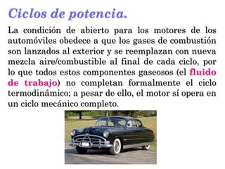 Ciclos de potencia.
La condición de abierto para los motores de los
automóviles obedece a que los gases de combustión
son lanzados al exterior y se reemplazan con nueva
mezcla aire/combustible al final de cada ciclo, por
lo que todos estos componentes gaseosos (el fluido
de trabajo) no completan formalmente el ciclo
termodinámico; a pesar de ello, el motor sí opera en
un ciclo mecánico completo.
 