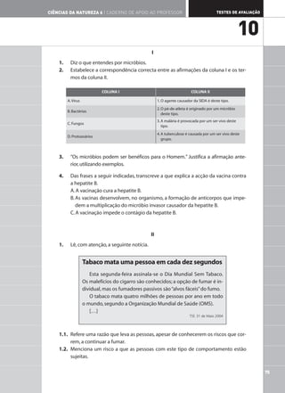 75
TESTES DE AVALIAÇÃO
CIÊNCIAS DA NATUREZA 6 | CADERNO DE APOIO AO PROFESSOR
10
I
1. Diz o que entendes por micróbios.
2. Estabelece a correspondência correcta entre as afirmações da coluna I e os ter-
mos da coluna II.
3. “Os micróbios podem ser benéficos para o Homem.” Justifica a afirmação ante-
rior,utilizando exemplos.
4. Das frases a seguir indicadas, transcreve a que explica a acção da vacina contra
a hepatite B.
A.A vacinação cura a hepatite B.
B.As vacinas desenvolvem, no organismo, a formação de anticorpos que impe-
dem a multiplicação do micróbio invasor causador da hepatite B.
C.A vacinação impede o contágio da hepatite B.
II
1. Lê,com atenção,a seguinte notícia.
1.1. Refere uma razão que leva as pessoas, apesar de conhecerem os riscos que cor-
rem,a continuar a fumar.
1.2. Menciona um risco a que as pessoas com este tipo de comportamento estão
sujeitas.
Tabaco mata uma pessoa em cada dez segundos
Esta segunda-feira assinala-se o Dia Mundial Sem Tabaco.
Os malefícios do cigarro são conhecidos; a opção de fumar é in-
dividual,mas os fumadores passivos são“alvos fáceis”do fumo.
O tabaco mata quatro milhões de pessoas por ano em todo
o mundo,segundo a Organização Mundial de Saúde (OMS).
[…]
TSF, 31 de Maio 2004
COLUNA I COLUNA II
A.Vírus 1. O agente causador da SIDA é deste tipo.
B. Bactérias
2.O pé-de-atleta é originado por um micróbio
deste tipo.
C. Fungos
3.A malária é provocada por um ser vivo deste
tipo.
D. Protozoários
4.A tuberculose é causada por um ser vivo deste
grupo.
 