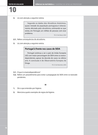 76
TESTES DE AVALIAÇÃO CIÊNCIAS DA NATUREZA 6 | CADERNO DE APOIO AO PROFESSOR
10
2. Lê,com atenção,a seguinte notícia.
2.1. Refere consequências do alcoolismo.
3. Lê,com atenção,a seguinte notícia.
3.1. O que é a toxicodependência?
3.2. Refere um procedimento para evitar a propagação da SIDA entre os toxicode-
pendentes.
III
1. Diz o que entendes por higiene.
2. Menciona quatro exemplos de regras de higiene.
Portugal à frente nos casos de SIDA
Portugal continua a ser o país da União Europeia
(UE) com maior percentagem de SIDA entre os toxico-
dependentes, apesar da descida de casos no último
ano. A conclusão é do Observatório Europeu da
Droga.
TSF, 25 de Novembro 2004
Segundo os dados dos Alcoólicos Anónimos,
quase metade da população portuguesa é directa-
mente afectada pelo alcoolismo, estimando-se que
exista, em Portugal, um milhão de pessoas com esse
problema.
TSF, 25 de Março 2002
 
