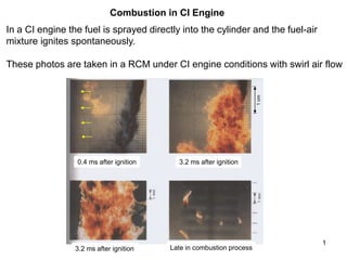 1
Combustion in CI Engine
In a CI engine the fuel is sprayed directly into the cylinder and the fuel-air
mixture ignites spontaneously.
These photos are taken in a RCM under CI engine conditions with swirl air flow
0.4 ms after ignition 3.2 ms after ignition
3.2 ms after ignition Late in combustion process
1
cm
 