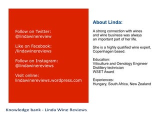 Follow on Twitter:
@lindawinereview
Like on Facebook:
/lindawinereviews
Follow on Instagram:
@lindawinereviews
Visit online:
lindawinereviews.wordpress.com
About Linda:
A strong connection with wines
and wine business was always
an important part of her life.
She is a highly qualified wine expert,
Copenhagen based.
Education:
Viticulture and Oenology Engineer
Distillery technician
WSET Award
Experiences:
Hungary, South Africa, New Zealand
 
