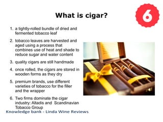 What is cigar?
1. a tightly-rolled bundle of dried and
fermented tobacco leaf
2. tobacco leaves are harvested and
aged using a process that
combines use of heat and shade to
reduce sugar and water content
3. quality cigars are still handmade
4. once rolled, the cigars are stored in
wooden forms as they dry
5. premium brands, use different
varieties of tobacco for the filler
and the wrapper
6. Two firms dominate the cigar
industry: Altadis and Scandinavian
Tobacco Group
 