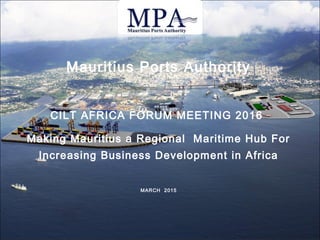Mauritius Ports Authority
CILT AFRICA FORUM MEETING 2016
Making Mauritius a Regional Maritime Hub For
Increasing Business Development in Africa
MARCH 2015
 