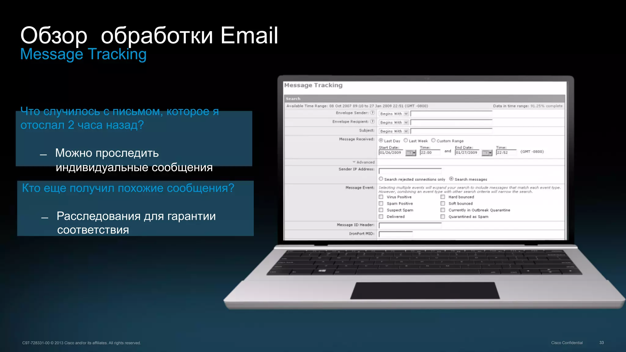 33C97-728331-00 © 2013 Cisco and/or its affiliates. All rights reserved. Cisco Confidential
Обзор обработки Email
Message Tracking
Что случилось с письмом, которое я
отослал 2 часа назад?
̶  Можно проследить
индивидуальные сообщения
Кто еще получил похожие сообщения?
̶  Расследования для гарантии
соответствия
 