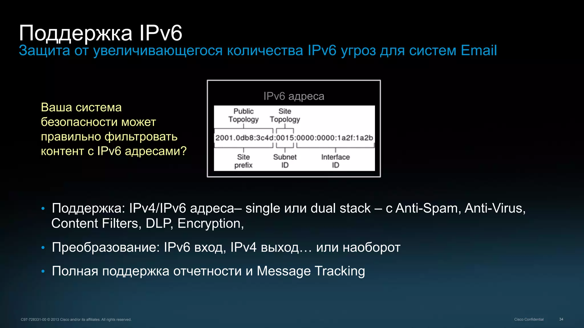 34C97-728331-00 © 2013 Cisco and/or its affiliates. All rights reserved. Cisco Confidential
Поддержка IPv6
Защита от увеличивающегося количества IPv6 угроз для систем Email
•  Поддержка: IPv4/IPv6 адреса– single или dual stack – с Anti-Spam, Anti-Virus,
Content Filters, DLP, Encryption,
•  Преобразование: IPv6 вход, IPv4 выход… или наоборот
•  Полная поддержка отчетности и Message Tracking
IPv6 адреса
Ваша система
безопасности может
правильно фильтровать
контент с IPv6 адресами?
 
