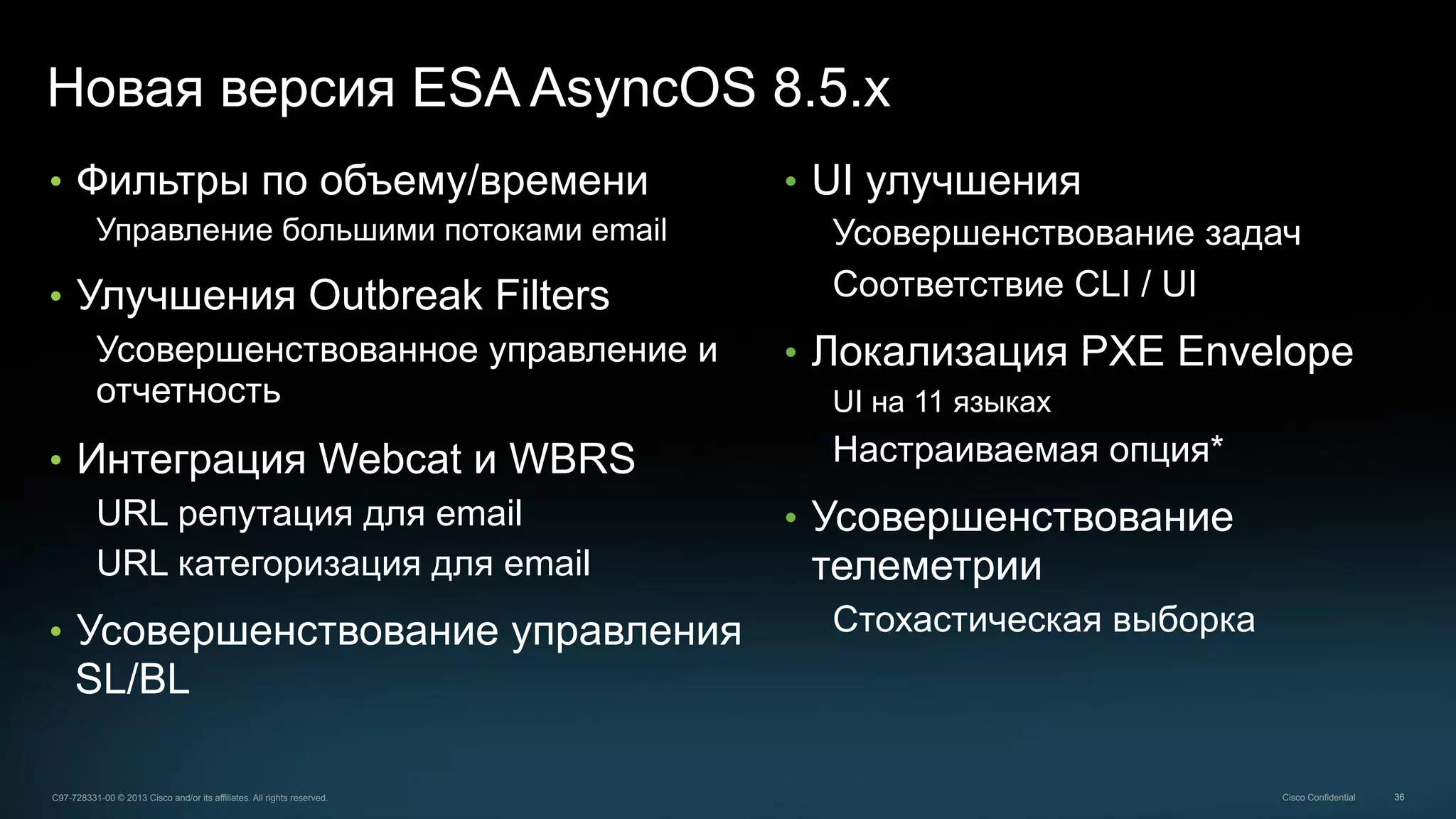 36C97-728331-00 © 2013 Cisco and/or its affiliates. All rights reserved. Cisco Confidential
Новая версия ESA AsyncOS 8.5.x
•  Фильтры по объему/времени
Управление большими потоками email
•  Улучшения Outbreak Filters
Усовершенствованное управление и
отчетность
•  Интеграция Webcat и WBRS
URL репутация для email
URL категоризация для email
•  Усовершенствование управления
SL/BL
•  UI улучшения
Усовершенствование задач
Соответствие CLI / UI
•  Локализация PXE Envelope
UI на 11 языках
Настраиваемая опция*
•  Усовершенствование
телеметрии
Стохастическая выборка
 
