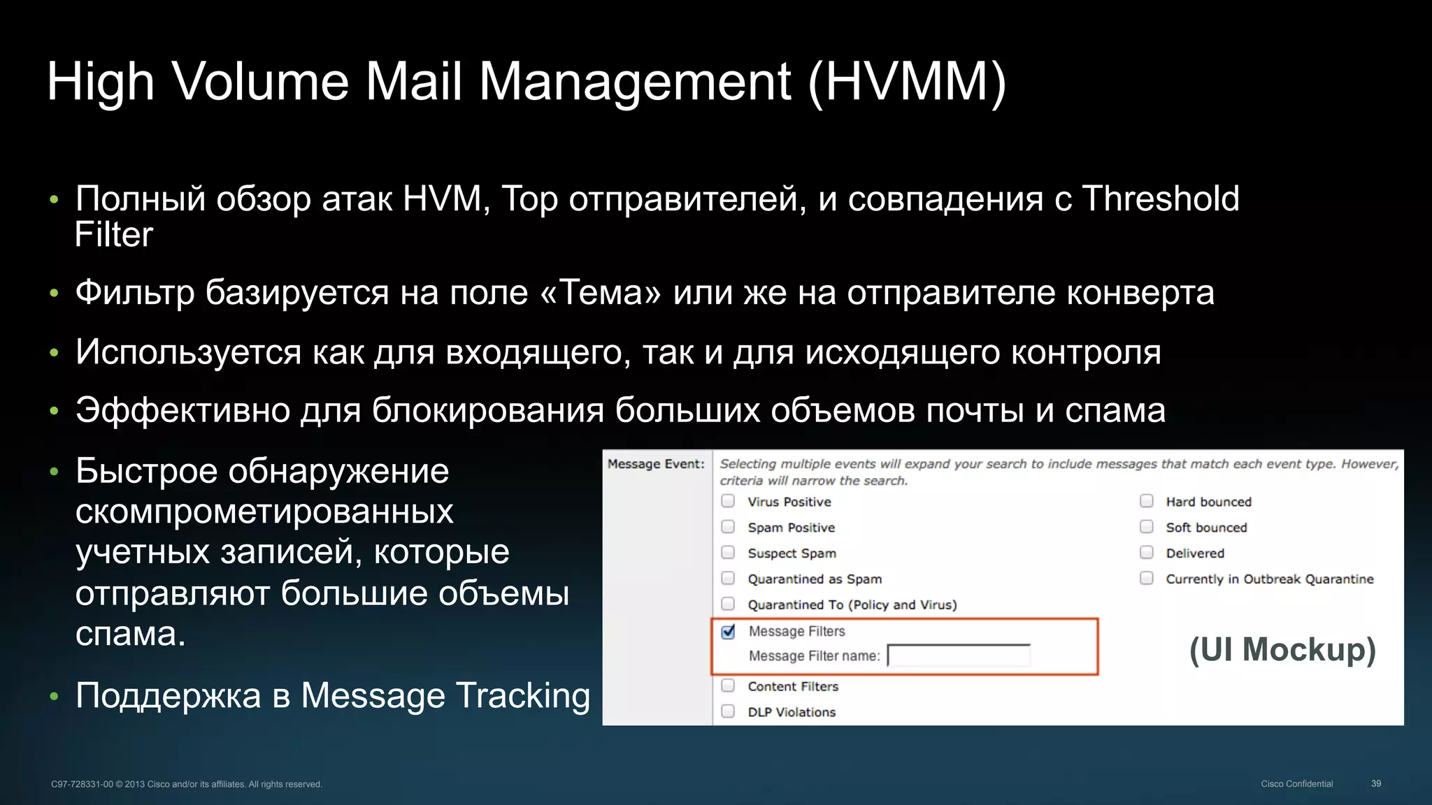 39C97-728331-00 © 2013 Cisco and/or its affiliates. All rights reserved. Cisco Confidential
High Volume Mail Management (HVMM)
•  Полный обзор атак HVM, Top отправителей, и совпадения с Threshold
Filter
•  Фильтр базируется на поле «Тема» или же на отправителе конверта
•  Используется как для входящего, так и для исходящего контроля
•  Эффективно для блокирования больших объемов почты и спама
(UI Mockup)
•  Быстрое обнаружение
скомпрометированных
учетных записей, которые
отправляют большие объемы
спама.
•  Поддержка в Message Tracking
 