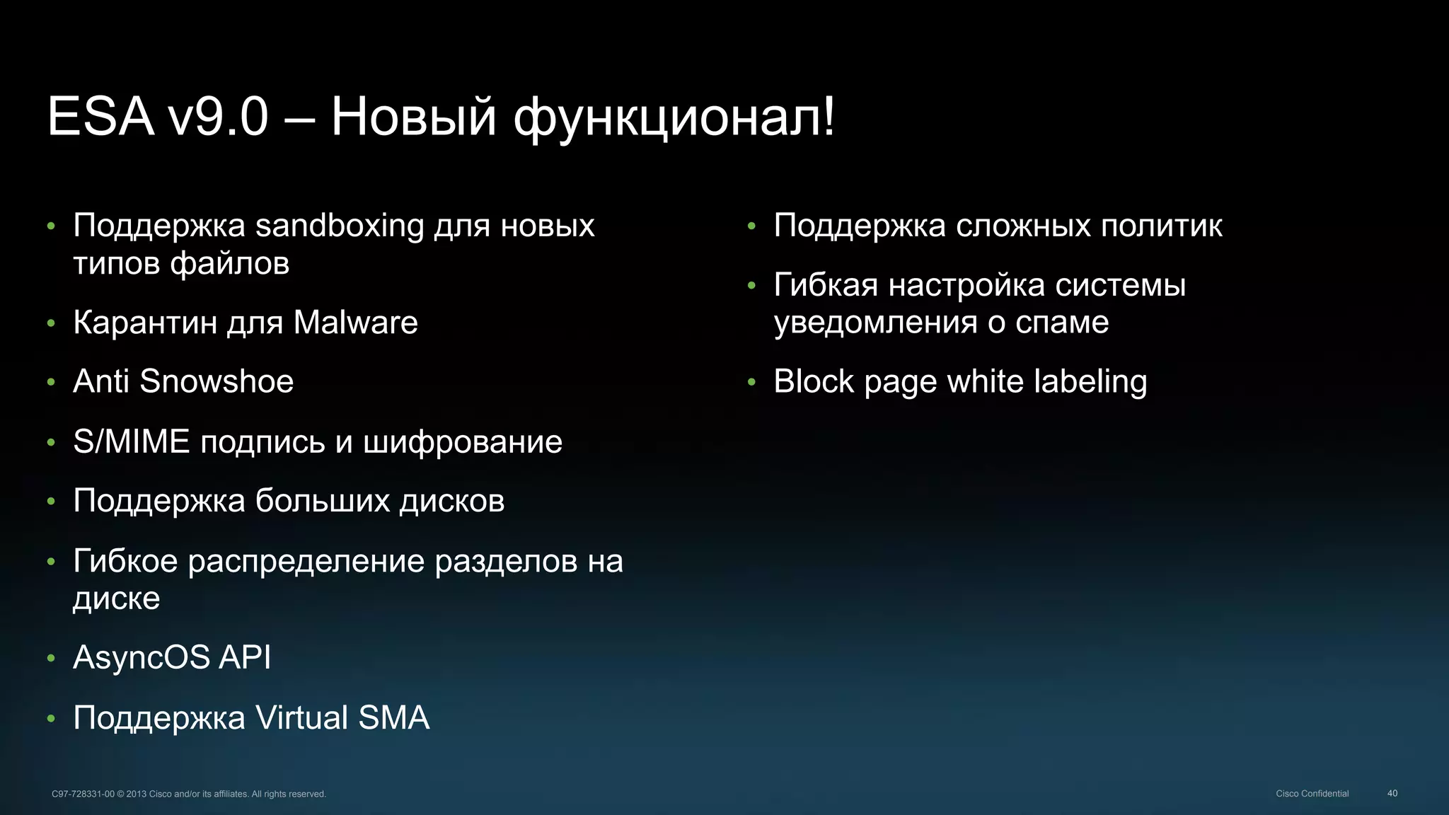40C97-728331-00 © 2013 Cisco and/or its affiliates. All rights reserved. Cisco Confidential
ESA v9.0 – Новый функционал!
•  Поддержка sandboxing для новых
типов файлов
•  Карантин для Malware
•  Anti Snowshoe
•  S/MIME подпись и шифрование
•  Поддержка больших дисков
•  Гибкое распределение разделов на
диске
•  AsyncOS API
•  Поддержка Virtual SMA
•  Поддержка сложных политик
•  Гибкая настройка системы
уведомления о спаме
•  Block page white labeling
 