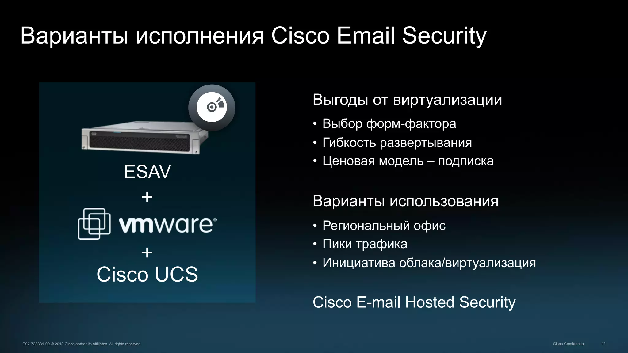 41C97-728331-00 © 2013 Cisco and/or its affiliates. All rights reserved. Cisco Confidential
Варианты исполнения Cisco Email Security
Выгоды от виртуализации
•  Выбор форм-фактора
•  Гибкость развертывания
•  Ценовая модель – подписка
Варианты использования
•  Региональный офис
•  Пики трафика
•  Инициатива облака/виртуализация
Cisco E-mail Hosted Security
Cisco UCS
+
+
ESAV
 