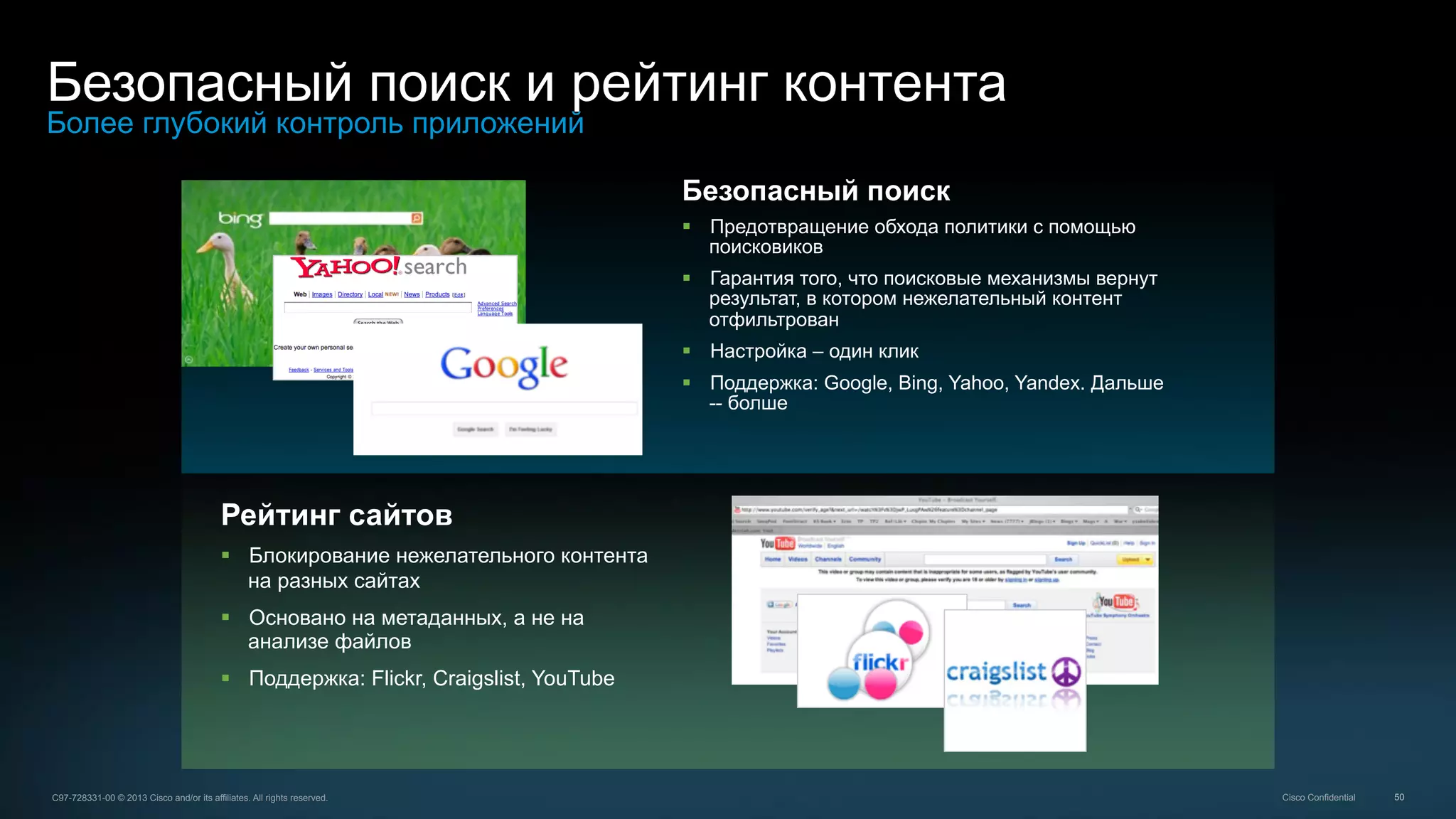 50C97-728331-00 © 2013 Cisco and/or its affiliates. All rights reserved. Cisco Confidential
Безопасный поиск и рейтинг контента
Более глубокий контроль приложений
Безопасный поиск
§  Предотвращение обхода политики с помощью
поисковиков
§  Гарантия того, что поисковые механизмы вернут
результат, в котором нежелательный контент
отфильтрован
§  Настройка – один клик
§  Поддержка: Google, Bing, Yahoo, Yandex. Дальше
-- болше
Рейтинг сайтов
§  Блокирование нежелательного контента
на разных сайтах
§  Основано на метаданных, а не на
анализе файлов
§  Поддержка: Flickr, Craigslist, YouTube
 