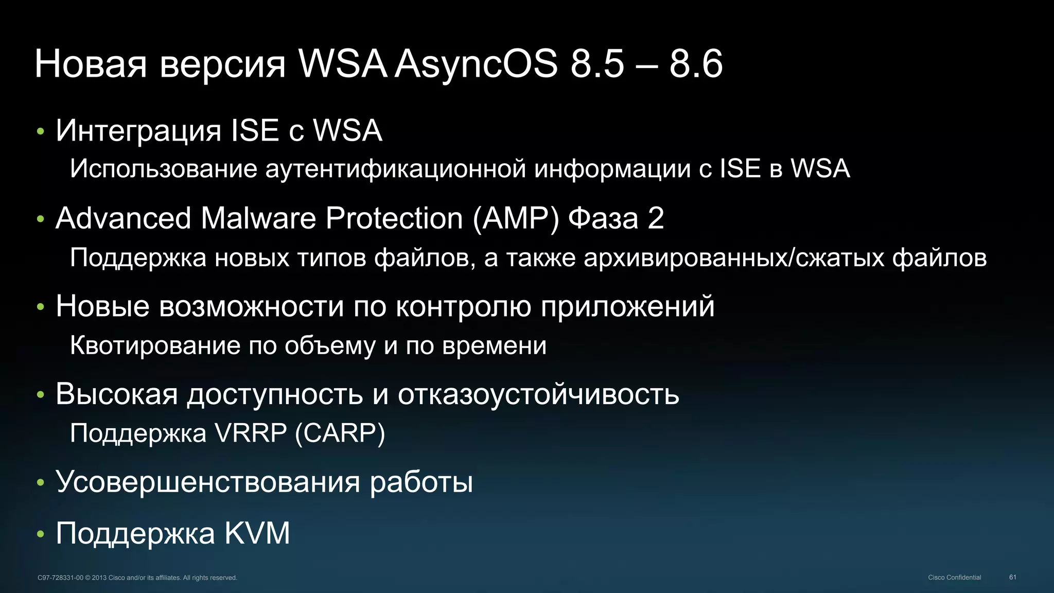 61C97-728331-00 © 2013 Cisco and/or its affiliates. All rights reserved. Cisco Confidential
Новая версия WSA AsyncOS 8.5 – 8.6
•  Интеграция ISE с WSA
Использование аутентификационной информации с ISE в WSA
•  Advanced Malware Protection (AMP) Фаза 2
Поддержка новых типов файлов, а также архивированных/сжатых файлов
•  Новые возможности по контролю приложений
Квотирование по объему и по времени
•  Высокая доступность и отказоустойчивость
Поддержка VRRP (CARP)
•  Усовершенствования работы
•  Поддержка KVM
 