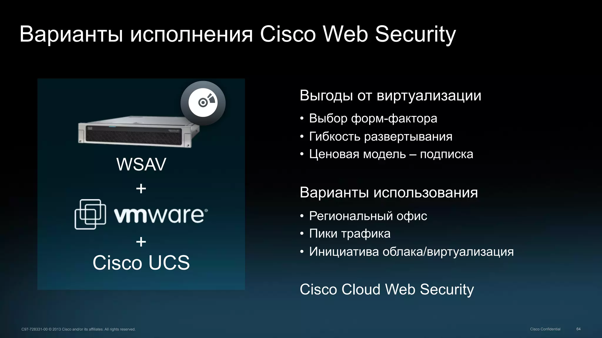 64C97-728331-00 © 2013 Cisco and/or its affiliates. All rights reserved. Cisco Confidential
Варианты исполнения Cisco Web Security
Выгоды от виртуализации
•  Выбор форм-фактора
•  Гибкость развертывания
•  Ценовая модель – подписка
Варианты использования
•  Региональный офис
•  Пики трафика
•  Инициатива облака/виртуализация
Cisco Cloud Web Security
Cisco UCS
+
+
WSAV
 