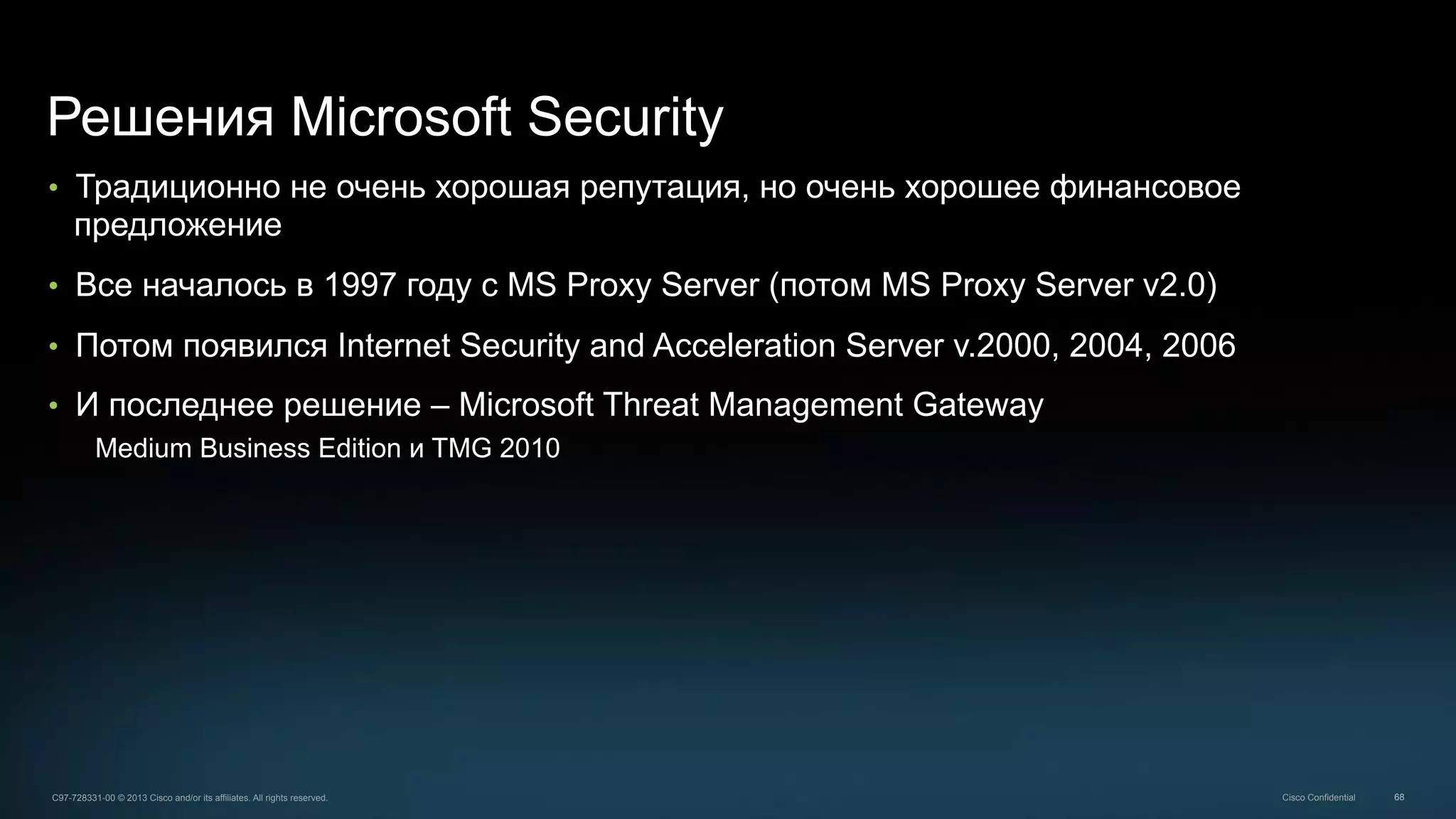 68C97-728331-00 © 2013 Cisco and/or its affiliates. All rights reserved. Cisco Confidential
Решения Microsoft Security
•  Традиционно не очень хорошая репутация, но очень хорошее финансовое
предложение
•  Все началось в 1997 году с MS Proxy Server (потом MS Proxy Server v2.0)
•  Потом появился Internet Security and Acceleration Server v.2000, 2004, 2006
•  И последнее решение – Microsoft Threat Management Gateway
Medium Business Edition и TMG 2010
 