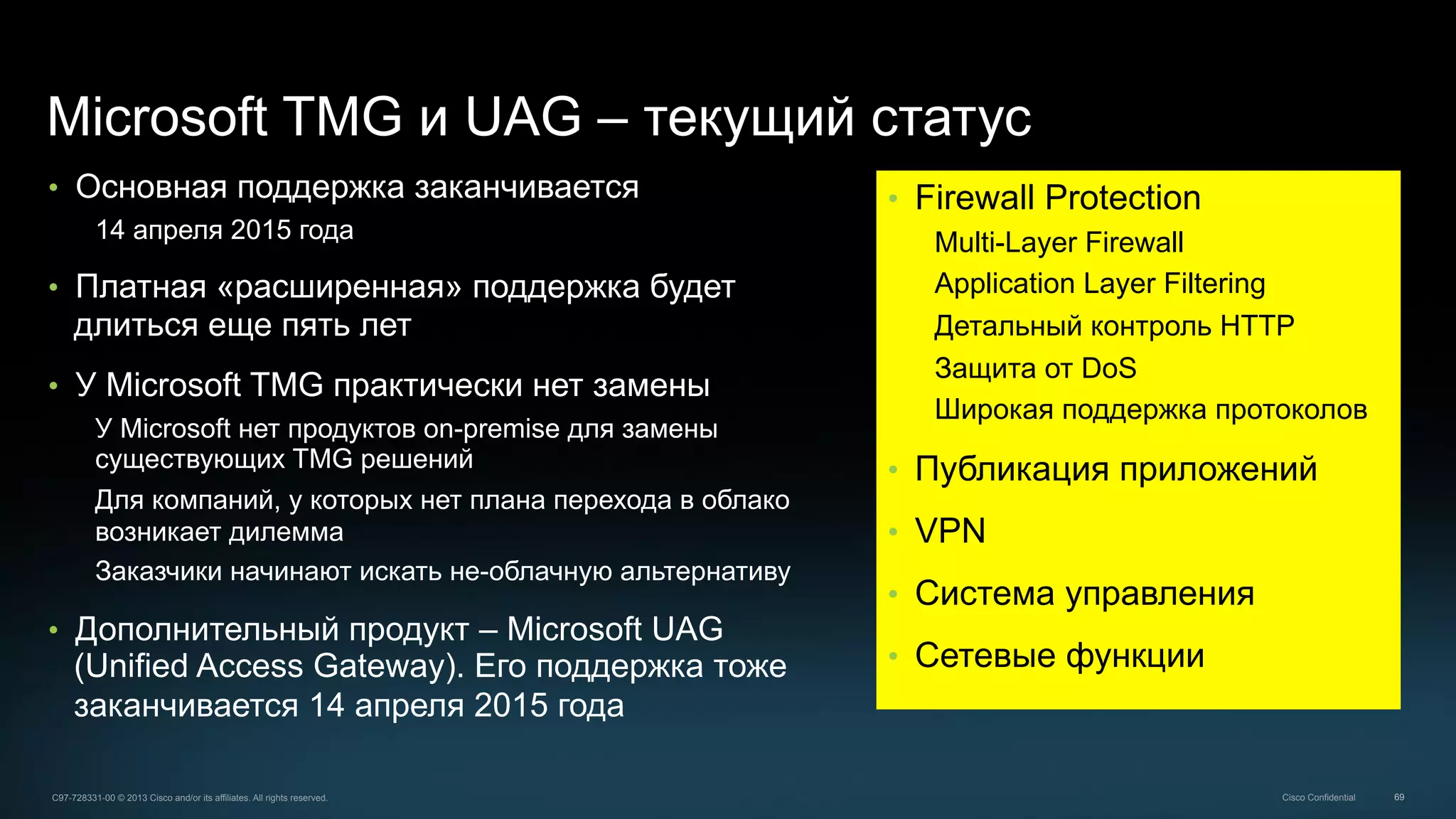 69C97-728331-00 © 2013 Cisco and/or its affiliates. All rights reserved. Cisco Confidential
Microsoft TMG и UAG – текущий статус
•  Основная поддержка заканчивается
14 апреля 2015 года
•  Платная «расширенная» поддержка будет
длиться еще пять лет
•  У Microsoft TMG практически нет замены
У Microsoft нет продуктов on-premise для замены
существующих TMG решений
Для компаний, у которых нет плана перехода в облако
возникает дилемма
Заказчики начинают искать не-облачную альтернативу
•  Дополнительный продукт – Microsoft UAG
(Unified Access Gateway). Его поддержка тоже
заканчивается 14 апреля 2015 года
•  Firewall Protection
Multi-Layer Firewall
Application Layer Filtering
Детальный контроль HTTP
Защита от DoS
Широкая поддержка протоколов
•  Публикация приложений
•  VPN
•  Система управления
•  Сетевые функции
 