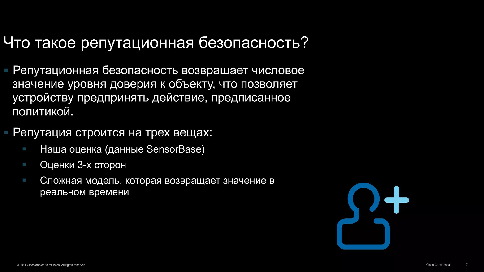 Cisco Confidential© 2011 Cisco and/or its affiliates. All rights reserved. 7
§  Репутационная безопасность возвращает числовое
значение уровня доверия к объекту, что позволяет
устройству предпринять действие, предписанное
политикой.
§  Репутация строится на трех вещах:
§  Наша оценка (данные SensorBase)
§  Оценки 3-х сторон
§  Сложная модель, которая возвращает значение в
реальном времени
Что такое репутационная безопасность?
 
