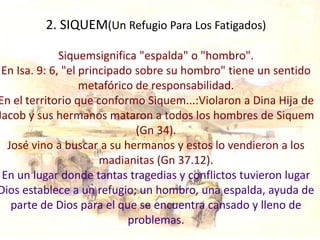 2. SIQUEM(Un Refugio Para Los Fatigados)

              Siquemsignifica "espalda" o "hombro".
 En Isa. 9: 6, "el principado sobre su hombro" tiene un sentido
                   metafórico de responsabilidad.
En el territorio que conformo Siquem...:Violaron a Dina Hija de
Jacob y sus hermanos mataron a todos los hombres de Siquem
                              (Gn 34).
  José vino a buscar a su hermanos y estos lo vendieron a los
                       madianitas (Gn 37.12).
 En un lugar donde tantas tragedias y conflictos tuvieron lugar
Dios establece a un refugio; un hombro, una espalda, ayuda de
   parte de Dios para el que se encuentra cansado y lleno de
                            problemas.
 