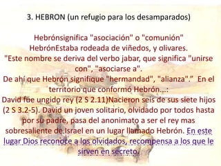 3. HEBRON (un refugio para los desamparados)

          Hebrónsignifica "asociación" o "comunión"
        HebrónEstaba rodeada de viñedos, y olivares.
 "Este nombre se deriva del verbo jabar, que significa "unirse
                      con", "asociarse a".
De ahí que Hebrón signifique "hermandad", "alianza".” En el
              territorio que conformó Hebrón...:
David fue ungido rey (2 S 2.11)Nacieron seis de sus siete hijos
(2 S 3.2-5). David un joven solitario, olvidado por todos hasta
      por su padre, pasa del anonimato a ser el rey mas
 sobresaliente de Israel en un lugar llamado Hebrón. En este
lugar Dios reconoce a los olvidados, recompensa a los que le
                       sirven en secreto.
 
