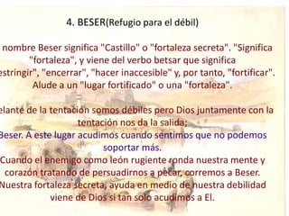 4. BESER(Refugio para el débil)

 nombre Beser significa "Castillo" o "fortaleza secreta". "Significa
        "fortaleza", y viene del verbo betsar que significa
estringir", "encerrar", "hacer inaccesible" y, por tanto, "fortificar".
         Alude a un "lugar fortificado" o una "fortaleza".

elante de la tentación somos débiles pero Dios juntamente con la
                    tentación nos da la salida;
Beser. A este lugar acudimos cuando sentimos que no podemos
                          soportar más.
Cuando el enemigo como león rugiente ronda nuestra mente y
  corazón tratando de persuadirnos a pecar, corremos a Beser.
Nuestra fortaleza secreta, ayuda en medio de nuestra debilidad
             viene de Dios si tan solo acudimos a El.
 