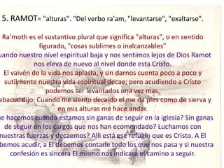5. RAMOT= "alturas". "Del verbo ra'am, "levantarse", "exaltarse".

  Ra'moth es el sustantivo plural que significa "alturas", o en sentido
              figurado, "cosas sublimes o inalcanzables”
uando nuestro nivel espiritual baja y nos sentimos lejos de Dios Ramot
             nos eleva de nuevo al nivel donde esta Cristo.
  El vaivén de la vida nos aplasta, y sin darnos cuenta poco a poco y
   sutilmente nuestra vida espiritual decae; pero acudiendo a Cristo
                 podemos ser levantados una vez mas.
abacuc dijo: Cuando me siento decaído el me da pies como de sierva y
                     en mis alturas me hace andar.
ue hacemos cuando estamos sin ganas de seguir en la iglesia? Sin ganas
   de seguir en los cargos que nos han ecomendado? Luchamos con
 nuestras fuerzas y decaemos? Alli está ese refugio que es Cristo. A El
 bemos acudir, a El debemos contarle todo los que nos pasa y si nuestra
     confesión es sincera El mismo nos indicará el camino a seguir.
 