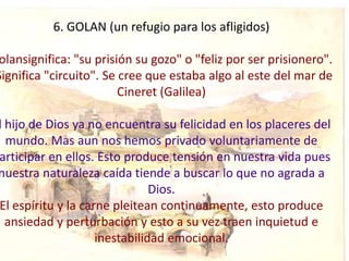 6. GOLAN (un refugio para los afligidos)

 olansignifica: "su prisión su gozo" o "feliz por ser prisionero".
Significa "circuito". Se cree que estaba algo al este del mar de
                         Cineret (Galilea)

l hijo de Dios ya no encuentra su felicidad en los placeres del
  mundo. Mas aun nos hemos privado voluntariamente de
articipar en ellos. Esto produce tensión en nuestra vida pues
nuestra naturaleza caída tiende a buscar lo que no agrada a
                               Dios.
El espíritu y la carne pleitean continuamente, esto produce
  ansiedad y perturbación y esto a su vez traen inquietud e
                    inestabilidad emocional.
 