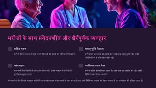 मरीजों के साथ संवेदनशील और धैर्यपूर्वक व्यवहार
सक्रिय श्रवण
मरीजों की बात ध्यान से सुनें, उनकी चिंताओं को समझें और उचित प्रतिक्रिया दें।
समानुभूति दिखाना
मरीजों की भावनाओं को समझें और उनके साथ सहानुभूति रखें। उनकी
परिस्थितियों के प्रति संवेदनशील रहें।
शांत रहना
तनावपूर्ण स्थितियों में भी शांत और पेशेवर रहें। अपने व्यवहार से मरीजों को
सुरक्षित महसूस कराएं।
व्यक्तिगत ध्यान देना
प्रत्येक मरीज को व्यक्तिगत ध्यान दें। उनके नाम का उपयोग करें और उनकी
विशिष्ट जरूरतों पर ध्यान दें।
संवेदनशील और धैर्यपूर्ण व्यवहार मरीजों के साथ सकारात्मक संबंध बनाने में मदद करता है। यह उनके चिकित्सा अनुभव को बेहतर बनाता है और अस्पताल की प्रतिष्ठा बढ़ाता है।
 