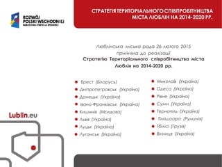 СТРАТЕГІЯ ТЕРИТОРІАЛЬНОГОСПІВПРОБІТНИЦТВА
МІСТА ЛЮБЛІН НА 2014-2020 РР.
Люблінська міська рада 26 лютого 2015
прийняла до реалізації
Стратегію Територіального співробітництва міста
Люблін на 2014-2020 рр.
Брест (Білорусь) Миколаїв (Україна)
Дніпропетровськ (Україна) Одеса (Україна)
Донецьк (Україна) Рівне (Україна)
Івано-Франківськ (Україна) Суми (Україна)
Кишинів (Молдова) Тернопіль (Україна)
Львів (Україна) Тімішоара (Румунія)
Луцьк (Україна) Тбілісі (Грузія)
Луганськ (Україна) Вінниця (Україна)
 