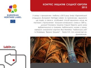 КОНГРЕС ІНІЦІАТИВ СХІДНОЇ ЄВРОПИ
2015
У зв'язку з присвоєням Любліну у 2015 році Знаку Європейської
спадщини (European Heritage Label), та прагненням відзначити
цю подію, а також в особливий спосіб відзначити місця, які
пов’язані з підписанням польсько-литовського союзу в 1569 р.,
дискусії Конгресу Ініціатив Східної Європи цього року
відбуватимуться в галереях Люблінського музею у замку,
навпроти знаменитої картини Яна Матейка "Люблінська унія"
і в Осередку "Брама Гродзка" - Театр Н.Н. та в монастирі оо.
Домініканців.
 