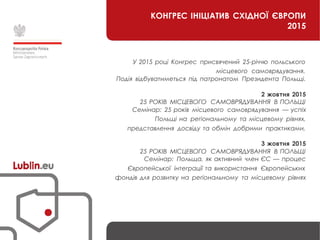 КОНГРЕС ІНІЦІАТИВ СХІДНОЇ ЄВРОПИ
2015
У 2015 році Конгрес присвячений 25-річчю польського
місцевого самоврядування.
Подія відбуватиметься під патронатом Президента Польщі.
2 жовтня 2015
25 РОКІВ МІСЦЕВОГО САМОВРЯДУВАННЯ В ПОЛЬЩІ
Семінар: 25 років місцевого самоврядування — успіх
Польщі на регіональному та місцевому рівнях,
представлення досвіду та обмін добрими практиками,
3 жовтня 2015
25 РОКІВ МІСЦЕВОГО САМОВРЯДУВАННЯ В ПОЛЬЩІ
Семінар: Польща, як активний член ЄС — процес
Європейської інтеграції та використання Європейських
фондів для розвитку на регіональному та місцевому рівнях
 