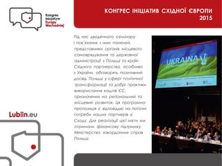 КОНГРЕС ІНІЦІАТИВ СХІДНОЇ ЄВРОПИ
2015
Під час дводенного семінару
і пов’язаних з ним панелей,
представники органів місцевого
самоврядування та державної
адміністрації з Польщі та країн
Східного партнерства, особливо
з України, обговорять позитивний
досвід Польщі у сфері політичної
трансформації та добрі практики
використання коштів ЄС,
призначених на регіональний та
місцевий розвиток. Ця програмна
пропозиція є відповіддю на поточні
потреби наших партнерів зі
Сходу. Для реалізації цієї мети ми
отримали фінансову підтримку
Міністерства закордонних справ
Польщі.
 