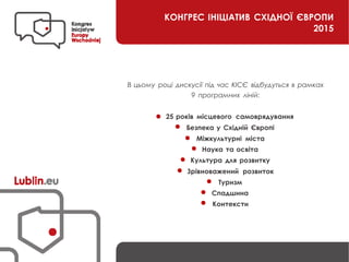 КОНГРЕС ІНІЦІАТИВ СХІДНОЇ ЄВРОПИ
2015
В цьому році дискусії під час КІСЄ відбудуться в рамках
9 програмних ліній:
25 років місцевого самоврядування
Безпека у Східній Європі
Міжкультурні міста
Наука та освіта
Культура для розвитку
Зрівноважений розвиток
Туризм
Спадшина
Контексти
 
