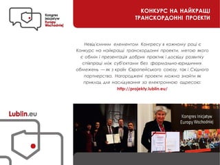 KОНКУРС НА НАЙКРАЩІ
ТРАНСКОРДОННІ ПРОЕКТИ
Невід'ємним елементом Конгресу в кожному році є
Конкурс на найкращі транскордонні проекти, метою якого
є обмін і презентація добрих практик і досвіду розвитку
співпраці між суб'єктами без формально-юридичних
обмежень — як з країн Європейського союзу, так і Східного
партнерства. Нагороджені проекти можна знайти як
приклад для наслідування за електронною адресою:
http://projekty.lublin.eu/
 