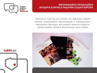 ІНФОРМАЦІЙНО-ПРОМОЦІЙНА
БРОШУРА КОНГРЕСУ ІНІЦІАТИВ СХІДНОЇ ЄВРОПИ
Підсумком подій під час Когресу, як і збірником добрих
практик і опрацьованих рекомендацій, є інформаційно-
промоційна брошура, яка щорічно видається Відділом
неінвестиційних проектів Адміністрації міста Люблін.
 