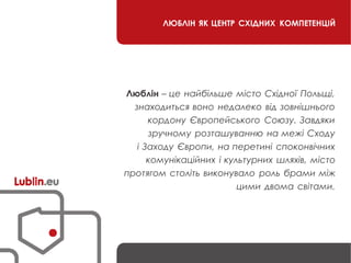ЛЮБЛІН ЯК ЦЕНТР СХІДНИХ КОМПЕТЕНЦІЙ
Люблін – це найбільше місто Східної Польщі,
знаходиться воно недалеко від зовнішнього
кордону Європейського Союзу. Завдяки
зручному розташуванню на межі Сходу
і Заходу Європи, на перетині споконвічних
комунікаційних і культурних шляхів, місто
протягом століть виконувало роль брами між
цими двома світами.
 